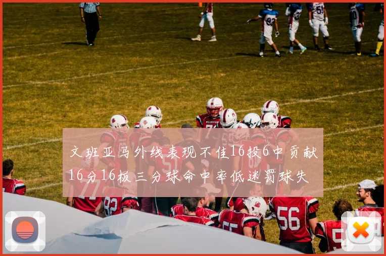 文班亚马外线表现不佳16投6中贡献16分16板三分球命中率低迷罚球失准影响球队表现