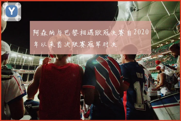 阿森纳与巴黎相遇欧冠决赛自2020年以来首次联赛冠军对决