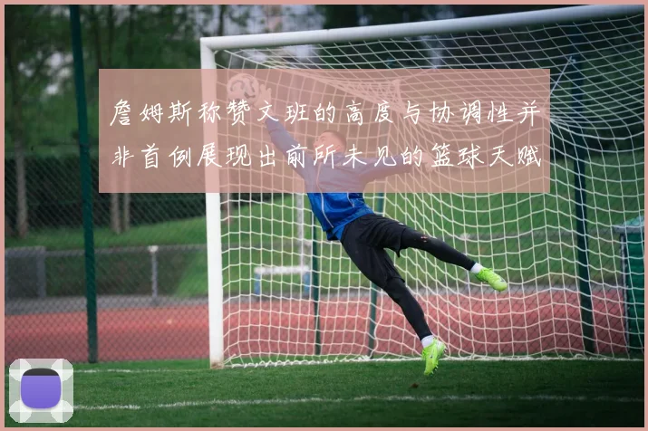 詹姆斯称赞文班的高度与协调性并非首例展现出前所未见的篮球天赋