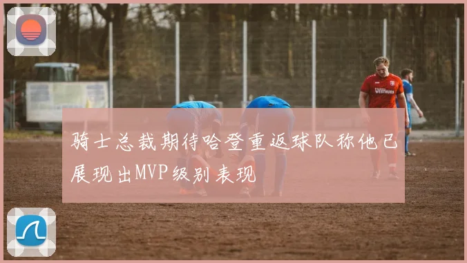 骑士总裁期待哈登重返球队称他已展现出MVP级别表现