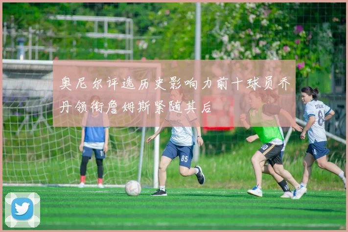 奥尼尔评选历史影响力前十球员乔丹领衔詹姆斯紧随其后