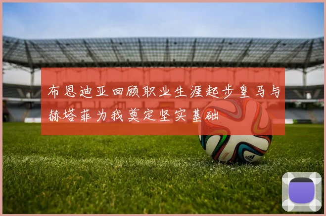 布恩迪亚回顾职业生涯起步皇马与赫塔菲为我奠定坚实基础