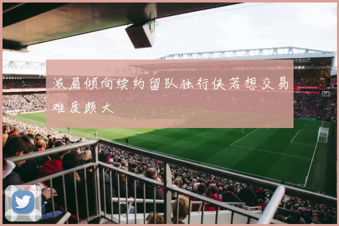 浓眉倾向续约留队独行侠若想交易难度颇大