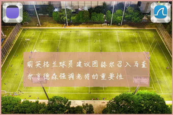 前英格兰球员建议图赫尔召入马奎尔亨德森强调老将的重要性
