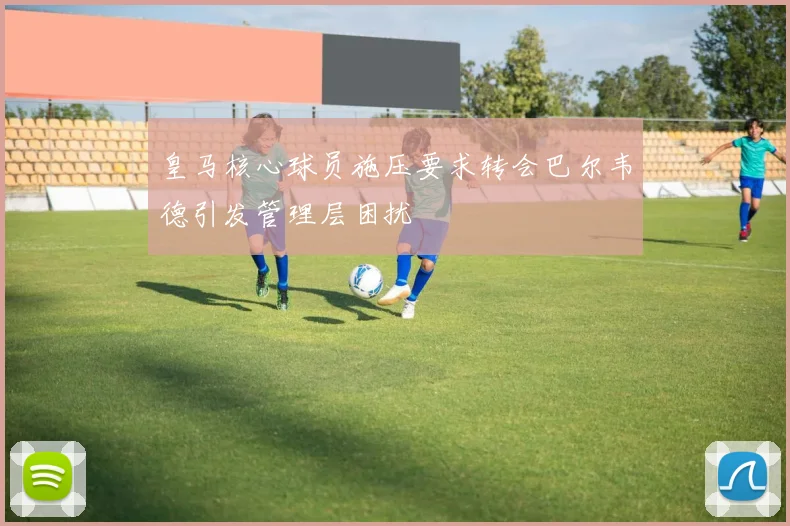 皇马核心球员施压要求转会巴尔韦德引发管理层困扰