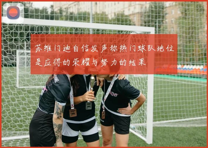 苏维门迪自信发声称热门球队地位是应得的荣耀与努力的结果