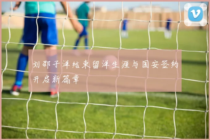 刘邵子洋结束留洋生涯与国安签约开启新篇章