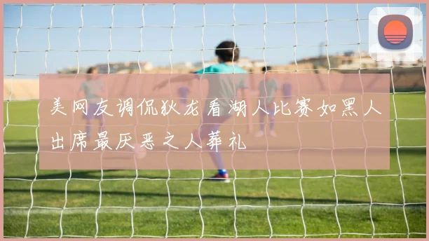 美网友调侃狄龙看湖人比赛如黑人出席最厌恶之人葬礼