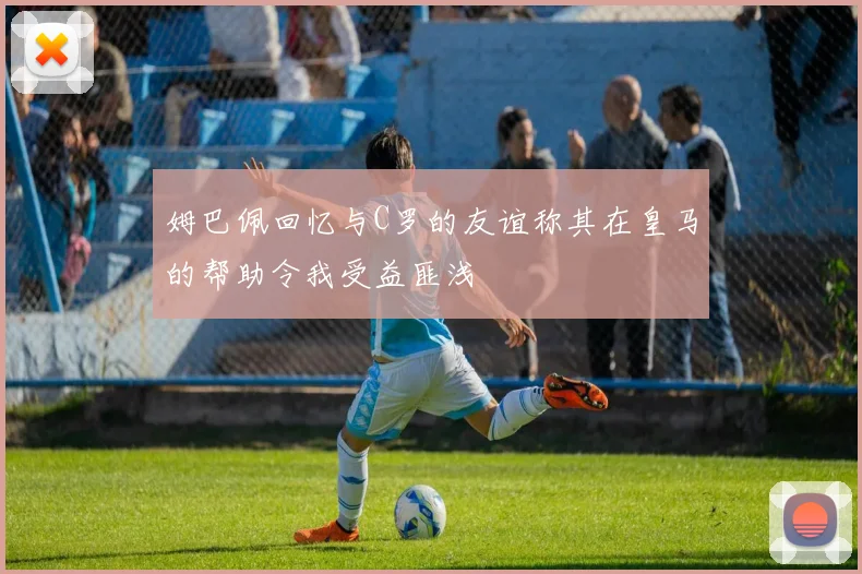 姆巴佩回忆与C罗的友谊称其在皇马的帮助令我受益匪浅
