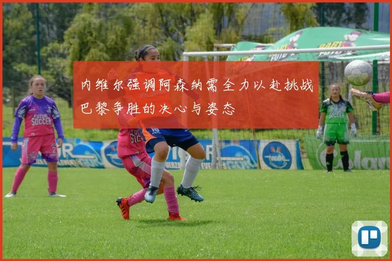 内维尔强调阿森纳需全力以赴挑战巴黎争胜的决心与姿态