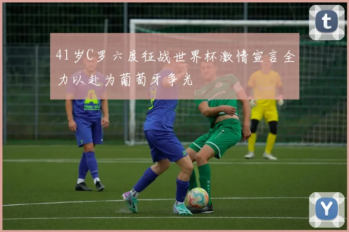 41岁C罗六度征战世界杯激情宣言全力以赴为葡萄牙争光