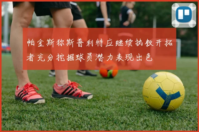 帕金斯称斯普利特应继续执教开拓者充分挖掘球员潜力表现出色