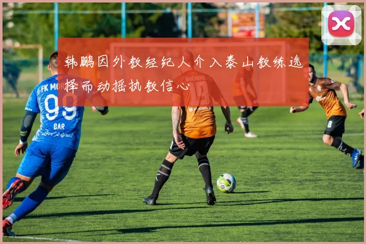 韩鹏因外教经纪人介入泰山教练选择而动摇执教信心