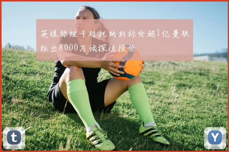 英媒称纽卡对托纳利标价超1亿曼联拟出8000万试探性报价