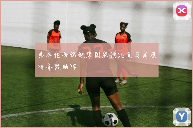弗洛伦蒂诺缺席国家德比皇马高层将齐聚助阵