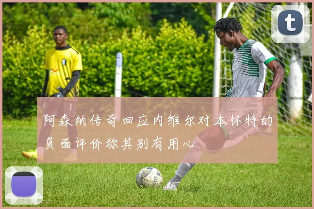 阿森纳传奇回应内维尔对本怀特的负面评价称其别有用心